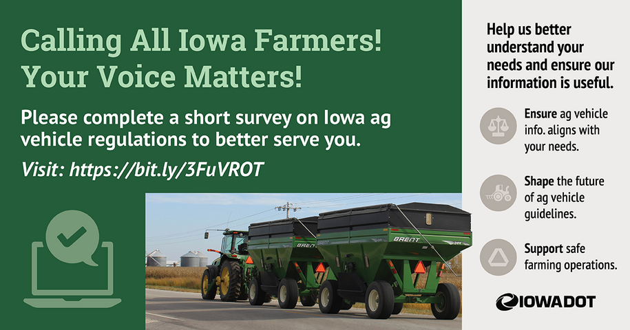 Agricultural equipment being pulled down a highway. Text reads: Calling all Iowa farmers! Your voice matters! Please complete a short survey on Iowa ag vehicle regulations to better serve you. Help us better understand your needs and ensure our information is useful. 1 - Ensure ag vehicle info aligns with your needs. 2 - Shape the future of age vehicle guidelines. 3 - Support safe farming operations.